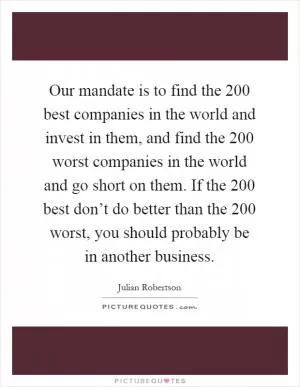 Our mandate is to find the 200 best companies in the world and invest in them, and find the 200 worst companies in the world and go short on them. If the 200 best don’t do better than the 200 worst, you should probably be in another business Picture Quote #1