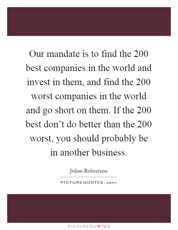 Our mandate is to find the 200 best companies in the world and invest in them, and find the 200 worst companies in the world and go short on them. If the 200 best don't do better than the 200 worst, you should probably be in another business Picture Quote #1