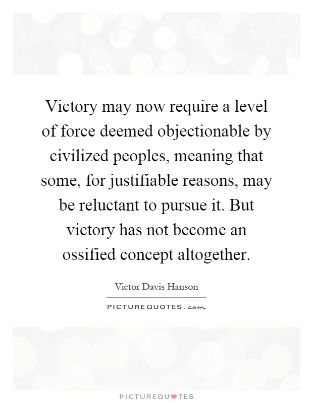 Victory may now require a level of force deemed objectionable by civilized peoples, meaning that some, for justifiable reasons, may be reluctant to pursue it. But victory has not become an ossified concept altogether Picture Quote #1