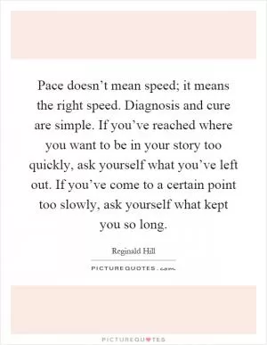 Pace doesn’t mean speed; it means the right speed. Diagnosis and cure are simple. If you’ve reached where you want to be in your story too quickly, ask yourself what you’ve left out. If you’ve come to a certain point too slowly, ask yourself what kept you so long Picture Quote #1