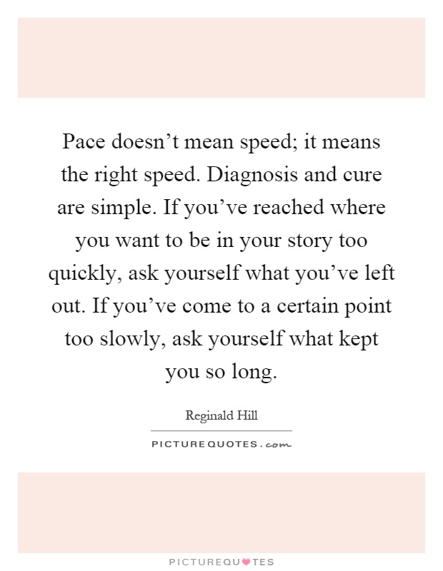 Pace doesn't mean speed; it means the right speed. Diagnosis and cure are simple. If you've reached where you want to be in your story too quickly, ask yourself what you've left out. If you've come to a certain point too slowly, ask yourself what kept you so long Picture Quote #1