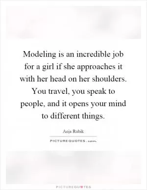 Modeling is an incredible job for a girl if she approaches it with her head on her shoulders. You travel, you speak to people, and it opens your mind to different things Picture Quote #1