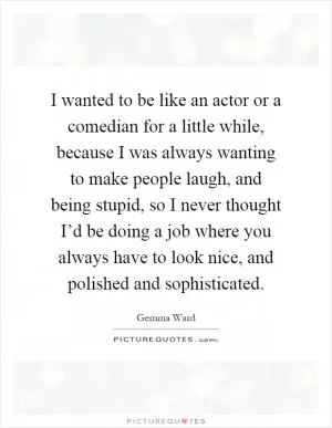 I wanted to be like an actor or a comedian for a little while, because I was always wanting to make people laugh, and being stupid, so I never thought I’d be doing a job where you always have to look nice, and polished and sophisticated Picture Quote #1