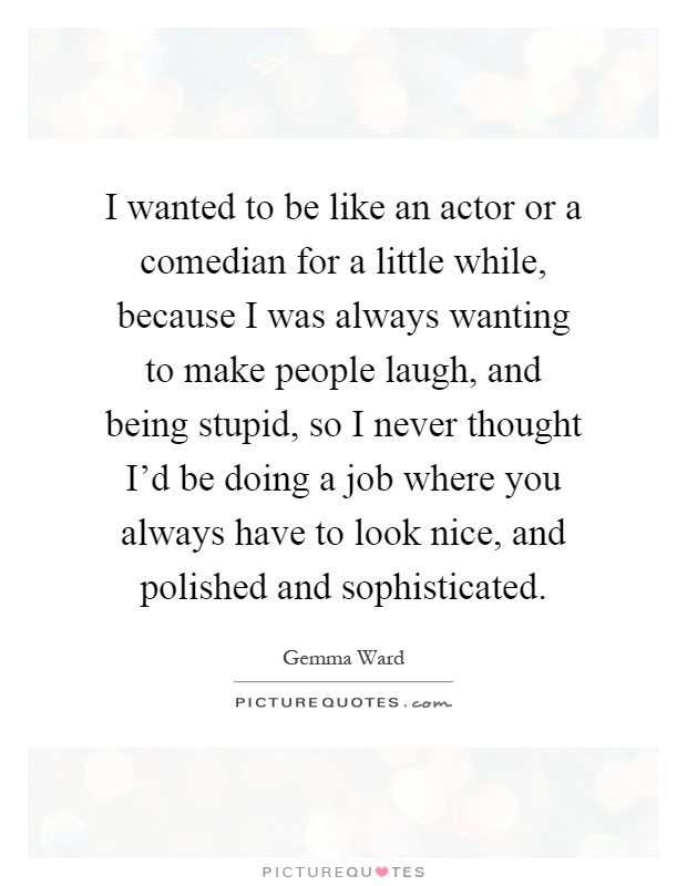 I wanted to be like an actor or a comedian for a little while, because I was always wanting to make people laugh, and being stupid, so I never thought I'd be doing a job where you always have to look nice, and polished and sophisticated Picture Quote #1