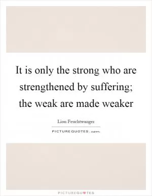 It is only the strong who are strengthened by suffering; the weak are made weaker Picture Quote #1