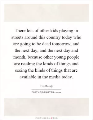 There lots of other kids playing in streets around this country today who are going to be dead tomorrow, and the next day, and the next day and month, because other young people are reading the kinds of things and seeing the kinds of things that are available in the media today Picture Quote #1