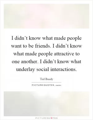 I didn’t know what made people want to be friends. I didn’t know what made people attractive to one another. I didn’t know what underlay social interactions Picture Quote #1