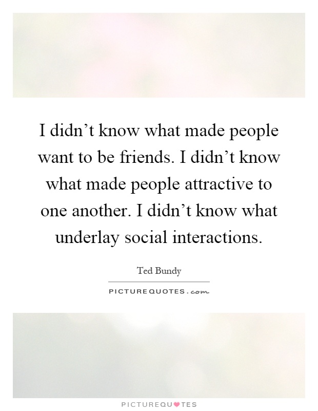 I didn't know what made people want to be friends. I didn't know what made people attractive to one another. I didn't know what underlay social interactions Picture Quote #1