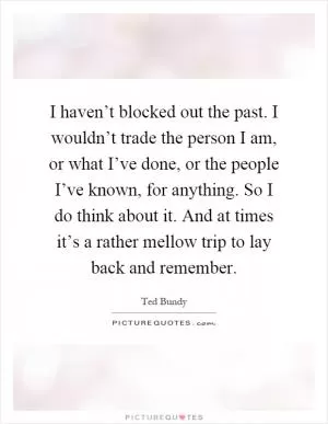 I haven’t blocked out the past. I wouldn’t trade the person I am, or what I’ve done, or the people I’ve known, for anything. So I do think about it. And at times it’s a rather mellow trip to lay back and remember Picture Quote #1