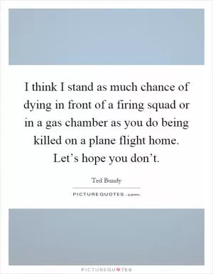 I think I stand as much chance of dying in front of a firing squad or in a gas chamber as you do being killed on a plane flight home. Let’s hope you don’t Picture Quote #1