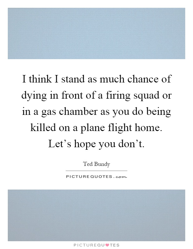 I think I stand as much chance of dying in front of a firing squad or in a gas chamber as you do being killed on a plane flight home. Let's hope you don't Picture Quote #1