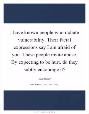 I have known people who radiate vulnerability. Their facial expressions say I am afraid of you. These people invite abuse. By expecting to be hurt, do they subtly encourage it? Picture Quote #1