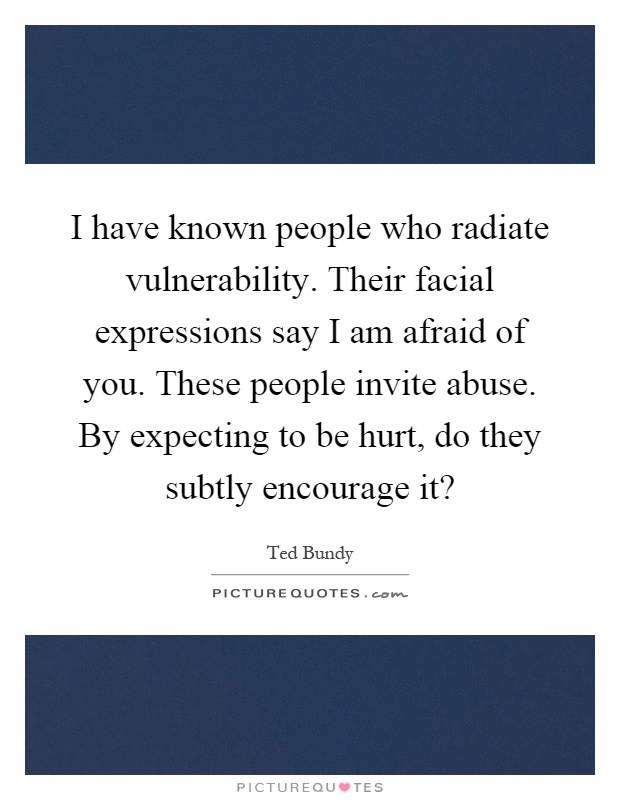 I have known people who radiate vulnerability. Their facial expressions say I am afraid of you. These people invite abuse. By expecting to be hurt, do they subtly encourage it? Picture Quote #1