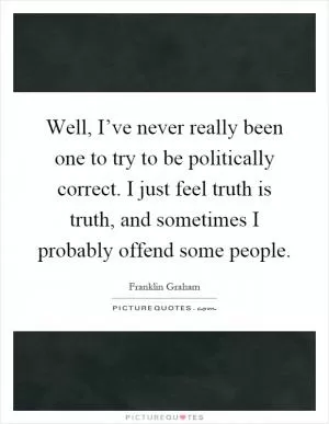 Well, I’ve never really been one to try to be politically correct. I just feel truth is truth, and sometimes I probably offend some people Picture Quote #1