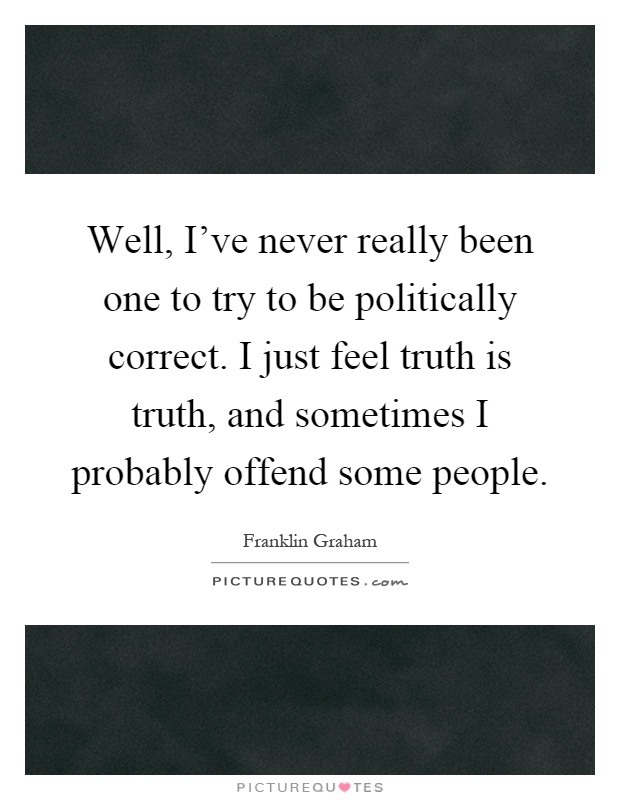 Well, I've never really been one to try to be politically correct. I just feel truth is truth, and sometimes I probably offend some people Picture Quote #1