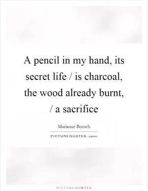 A pencil in my hand, its secret life / is charcoal, the wood already burnt, / a sacrifice Picture Quote #1