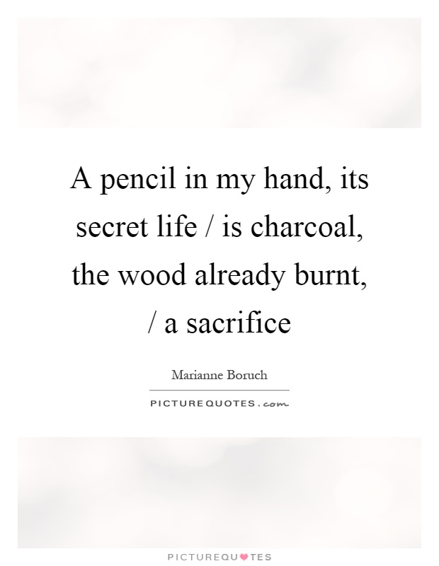 A pencil in my hand, its secret life / is charcoal, the wood already burnt, / a sacrifice Picture Quote #1