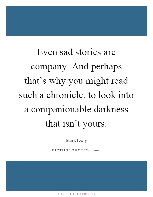 Even sad stories are company. And perhaps that's why you might read such a chronicle, to look into a companionable darkness that isn't yours Picture Quote #1