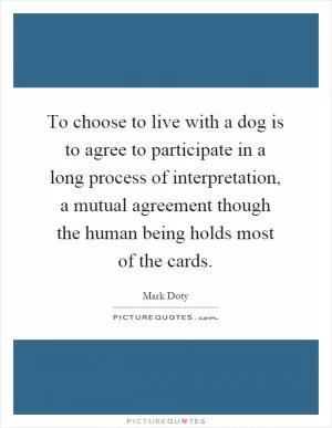 To choose to live with a dog is to agree to participate in a long process of interpretation, a mutual agreement though the human being holds most of the cards Picture Quote #1