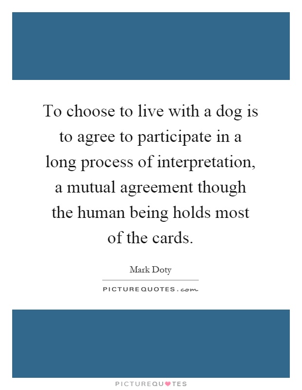 To choose to live with a dog is to agree to participate in a long process of interpretation, a mutual agreement though the human being holds most of the cards Picture Quote #1