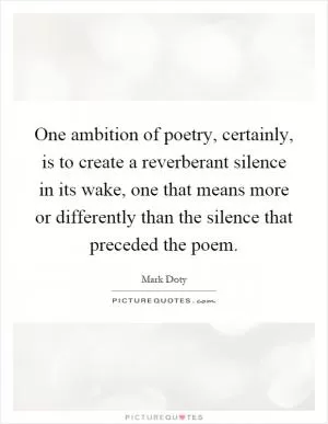 One ambition of poetry, certainly, is to create a reverberant silence in its wake, one that means more or differently than the silence that preceded the poem Picture Quote #1