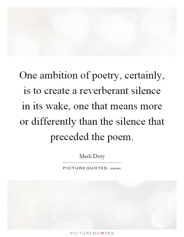 One ambition of poetry, certainly, is to create a reverberant silence in its wake, one that means more or differently than the silence that preceded the poem Picture Quote #1