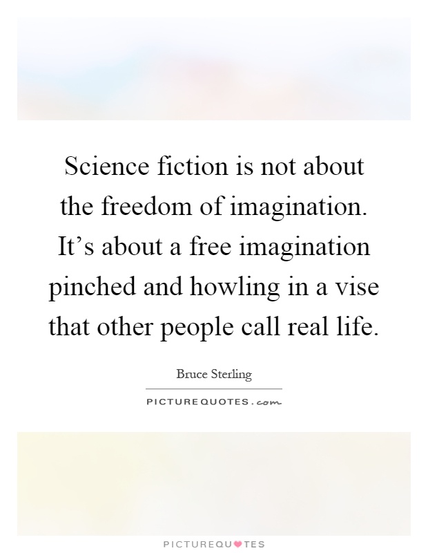 Science fiction is not about the freedom of imagination. It's about a free imagination pinched and howling in a vise that other people call real life Picture Quote #1