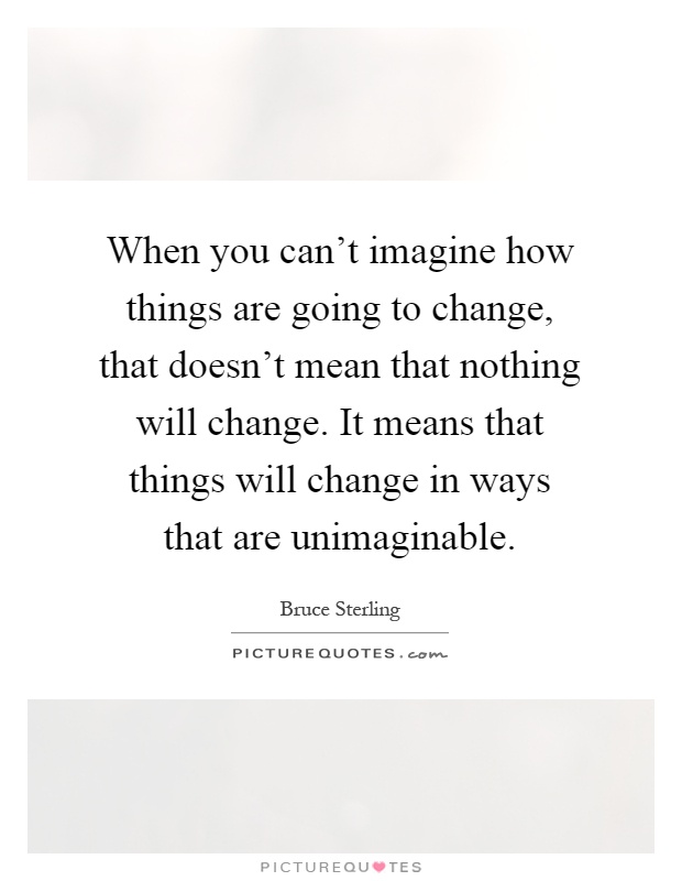 When you can't imagine how things are going to change, that doesn't mean that nothing will change. It means that things will change in ways that are unimaginable Picture Quote #1