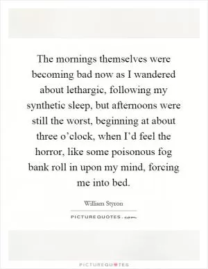 The mornings themselves were becoming bad now as I wandered about lethargic, following my synthetic sleep, but afternoons were still the worst, beginning at about three o’clock, when I’d feel the horror, like some poisonous fog bank roll in upon my mind, forcing me into bed Picture Quote #1