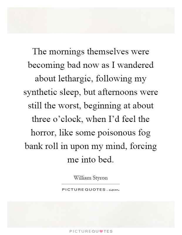 The mornings themselves were becoming bad now as I wandered about lethargic, following my synthetic sleep, but afternoons were still the worst, beginning at about three o'clock, when I'd feel the horror, like some poisonous fog bank roll in upon my mind, forcing me into bed Picture Quote #1