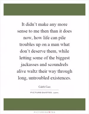 It didn’t make any more sense to me then than it does now, how life can pile troubles up on a man what don’t deserve them, while letting some of the biggest jackasses and scoundrels alive waltz their way through long, untroubled existences Picture Quote #1