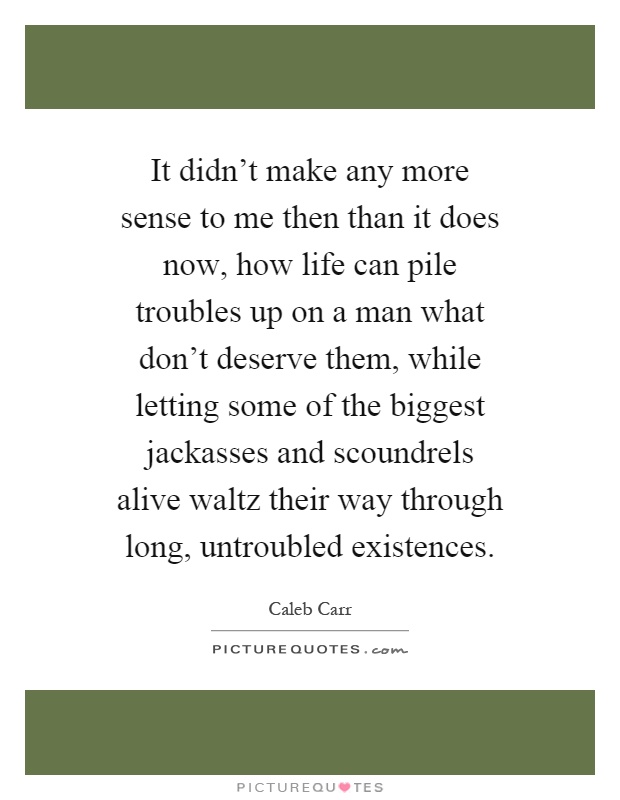 It didn't make any more sense to me then than it does now, how life can pile troubles up on a man what don't deserve them, while letting some of the biggest jackasses and scoundrels alive waltz their way through long, untroubled existences Picture Quote #1
