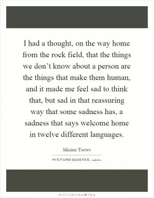 I had a thought, on the way home from the rock field, that the things we don’t know about a person are the things that make them human, and it made me feel sad to think that, but sad in that reassuring way that some sadness has, a sadness that says welcome home in twelve different languages Picture Quote #1