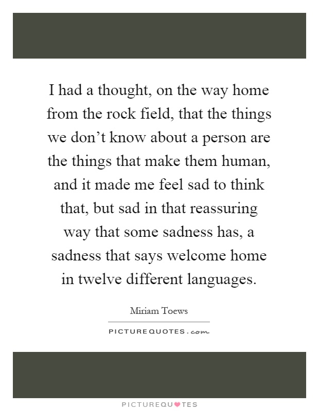 I had a thought, on the way home from the rock field, that the things we don't know about a person are the things that make them human, and it made me feel sad to think that, but sad in that reassuring way that some sadness has, a sadness that says welcome home in twelve different languages Picture Quote #1
