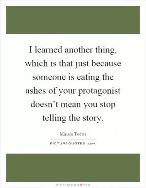 I learned another thing, which is that just because someone is eating the ashes of your protagonist doesn’t mean you stop telling the story Picture Quote #1