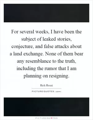 For several weeks, I have been the subject of leaked stories, conjecture, and false attacks about a land exchange. None of them bear any resemblance to the truth, including the rumor that I am planning on resigning Picture Quote #1