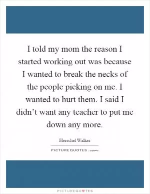 I told my mom the reason I started working out was because I wanted to break the necks of the people picking on me. I wanted to hurt them. I said I didn’t want any teacher to put me down any more Picture Quote #1