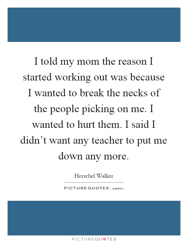 I told my mom the reason I started working out was because I wanted to break the necks of the people picking on me. I wanted to hurt them. I said I didn't want any teacher to put me down any more Picture Quote #1