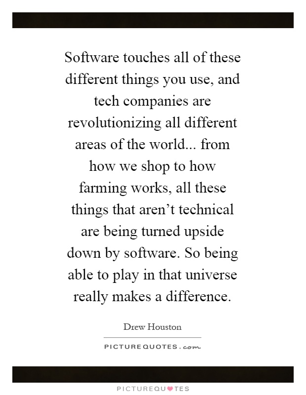 Software touches all of these different things you use, and tech companies are revolutionizing all different areas of the world... from how we shop to how farming works, all these things that aren't technical are being turned upside down by software. So being able to play in that universe really makes a difference Picture Quote #1