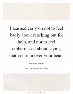 I learned early on not to feel badly about reaching out for help, and not to feel embarrassed about saying that youre in over your head Picture Quote #1