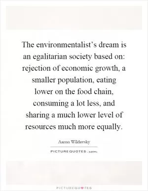 The environmentalist’s dream is an egalitarian society based on: rejection of economic growth, a smaller population, eating lower on the food chain, consuming a lot less, and sharing a much lower level of resources much more equally Picture Quote #1