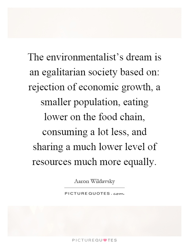 The environmentalist's dream is an egalitarian society based on: rejection of economic growth, a smaller population, eating lower on the food chain, consuming a lot less, and sharing a much lower level of resources much more equally Picture Quote #1
