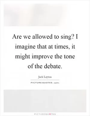 Are we allowed to sing? I imagine that at times, it might improve the tone of the debate Picture Quote #1