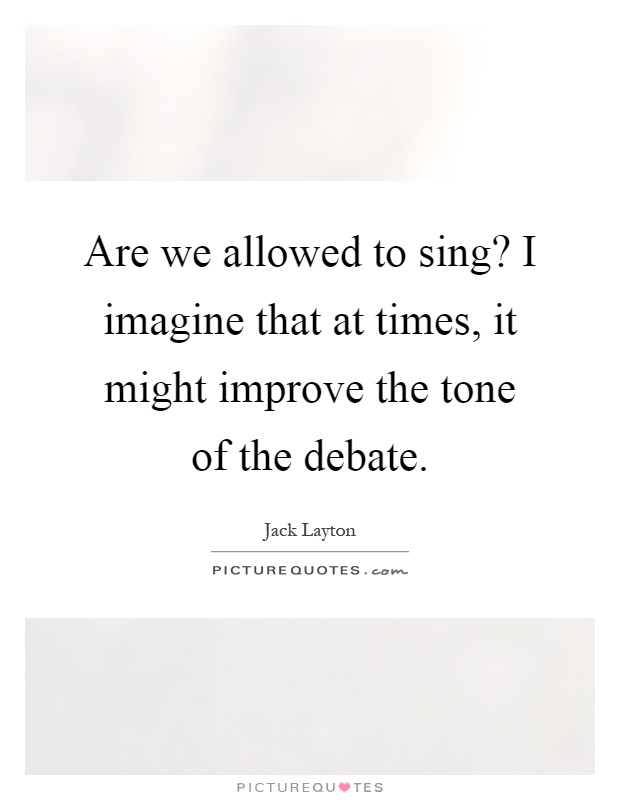 Are we allowed to sing? I imagine that at times, it might improve the tone of the debate Picture Quote #1