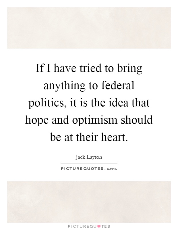 If I have tried to bring anything to federal politics, it is the idea that hope and optimism should be at their heart Picture Quote #1