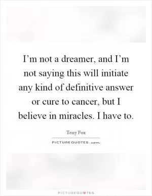 I’m not a dreamer, and I’m not saying this will initiate any kind of definitive answer or cure to cancer, but I believe in miracles. I have to Picture Quote #1
