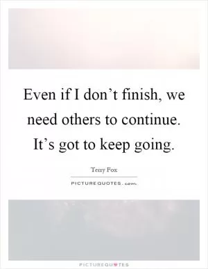 Even if I don’t finish, we need others to continue. It’s got to keep going Picture Quote #1
