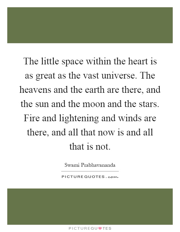 The little space within the heart is as great as the vast universe. The heavens and the earth are there, and the sun and the moon and the stars. Fire and lightening and winds are there, and all that now is and all that is not Picture Quote #1