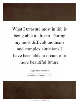 What I treasure most in life is being able to dream. During my most difficult moments and complex situations I have been able to dream of a more beautiful future Picture Quote #1