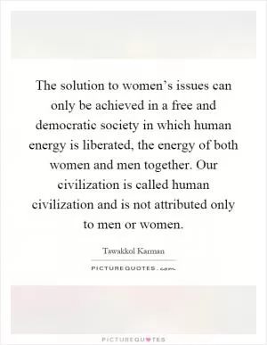 The solution to women’s issues can only be achieved in a free and democratic society in which human energy is liberated, the energy of both women and men together. Our civilization is called human civilization and is not attributed only to men or women Picture Quote #1